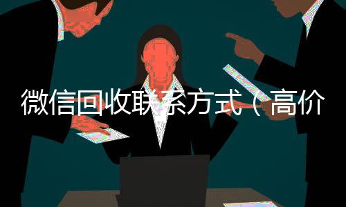 微信回收联系方式(高价回收微信500元秒结网站)