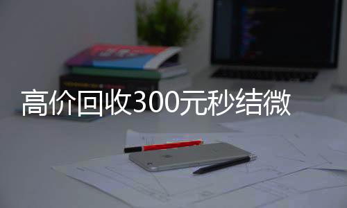 高价回收300元秒结微信，轻松变现，微信资金周转无忧！