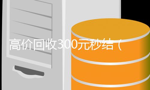 高价回收300元秒结(高价回收300元秒结)