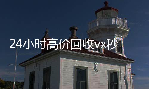 24小时高价回收vx秒结(微信回收联系方式)