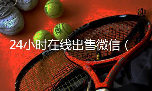 24小时在线出售微信(24小时微信号码交易平台)