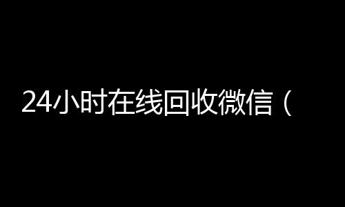 24小时在线回收微信(24小时在线回收微信秒结帐平台)
