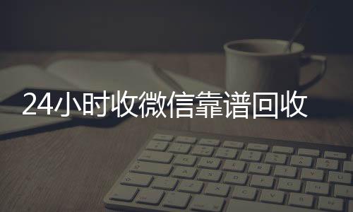 24小时收微信靠谱回收(卖微信的正规交易平台)